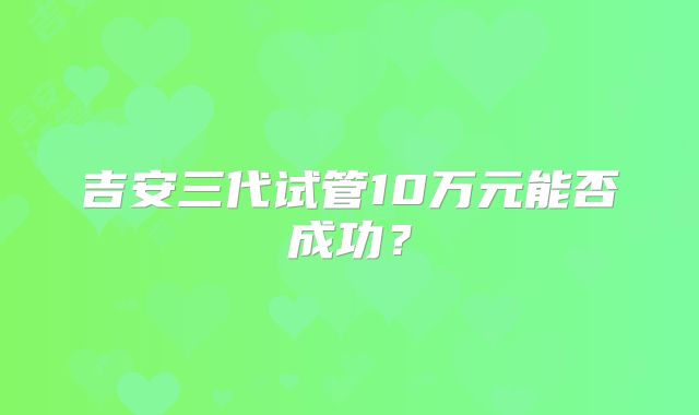 吉安三代试管10万元能否成功？