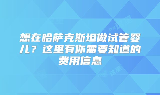 想在哈萨克斯坦做试管婴儿？这里有你需要知道的费用信息