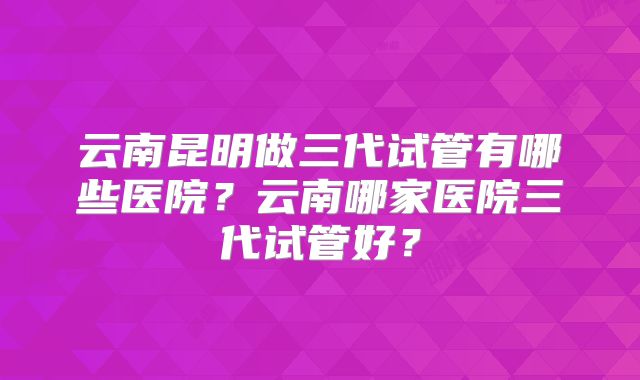 云南昆明做三代试管有哪些医院？云南哪家医院三代试管好？