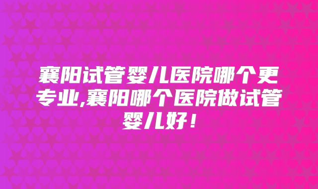 襄阳试管婴儿医院哪个更专业,襄阳哪个医院做试管婴儿好！