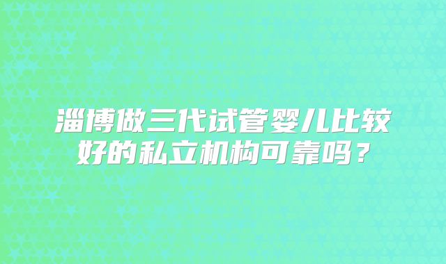 淄博做三代试管婴儿比较好的私立机构可靠吗?