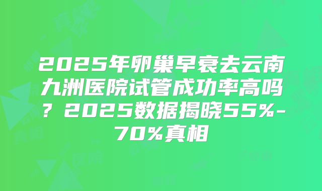 2025年卵巢早衰去云南九洲医院试管成功率高吗？2025数据揭晓55%-70%真相