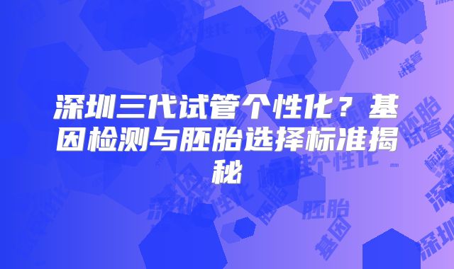 深圳三代试管个性化？基因检测与胚胎选择标准揭秘