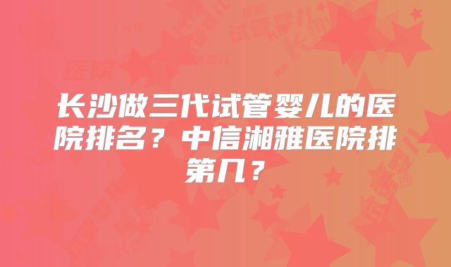 长沙做三代试管婴儿的医院排名？中信湘雅医院排第几？