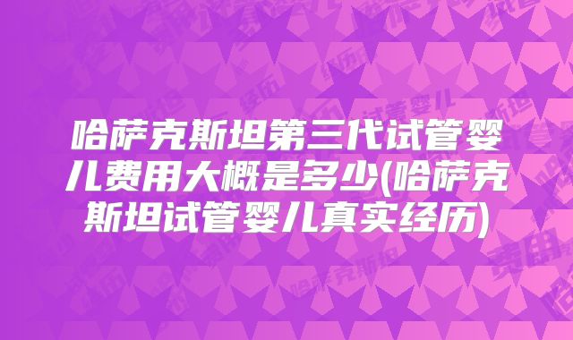 哈萨克斯坦第三代试管婴儿费用大概是多少(哈萨克斯坦试管婴儿真实经历)