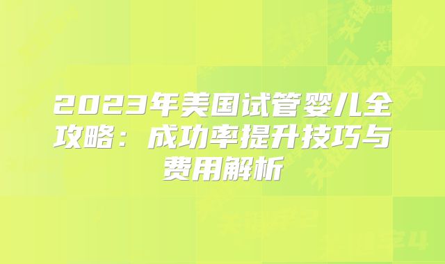 2023年美国试管婴儿全攻略：成功率提升技巧与费用解析