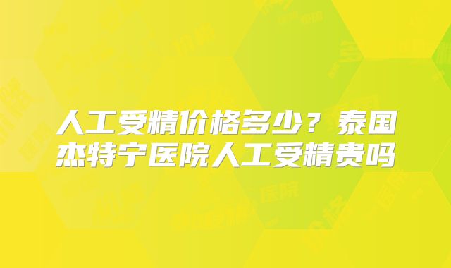 人工受精价格多少？泰国杰特宁医院人工受精贵吗