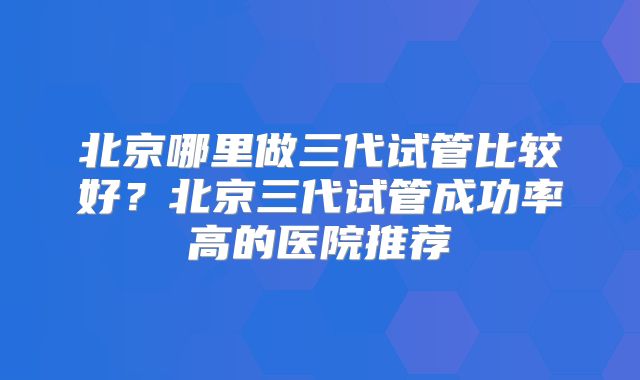 北京哪里做三代试管比较好?北京三代试管成功率高的医院推荐
