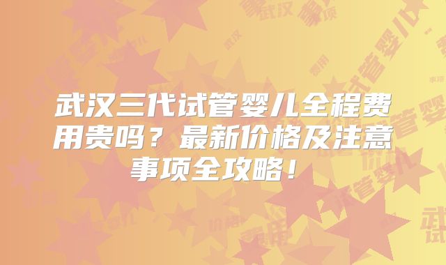 武汉三代试管婴儿全程费用贵吗？最新价格及注意事项全攻略！​