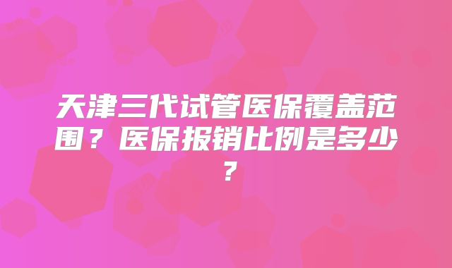 天津三代试管医保覆盖范围？医保报销比例是多少？
