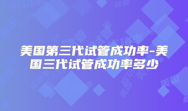 美国第三代试管成功率-美国三代试管成功率多少