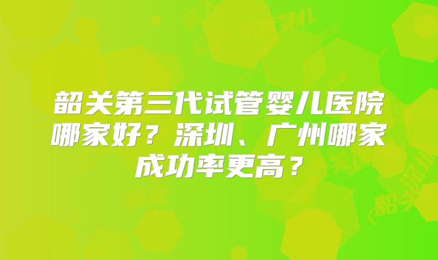 韶关第三代试管婴儿医院哪家好？深圳、广州哪家成功率更高？