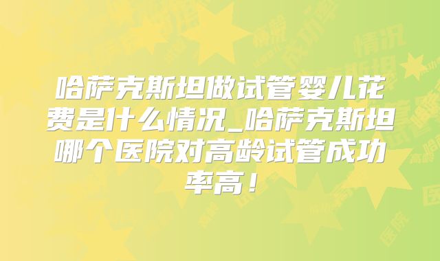 哈萨克斯坦做试管婴儿花费是什么情况_哈萨克斯坦哪个医院对高龄试管成功率高!