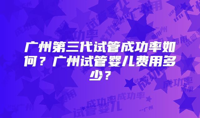 广州第三代试管成功率如何？广州试管婴儿费用多少？