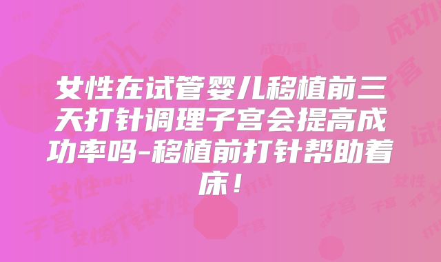 女性在试管婴儿移植前三天打针调理子宫会提高成功率吗-移植前打针帮助着床!