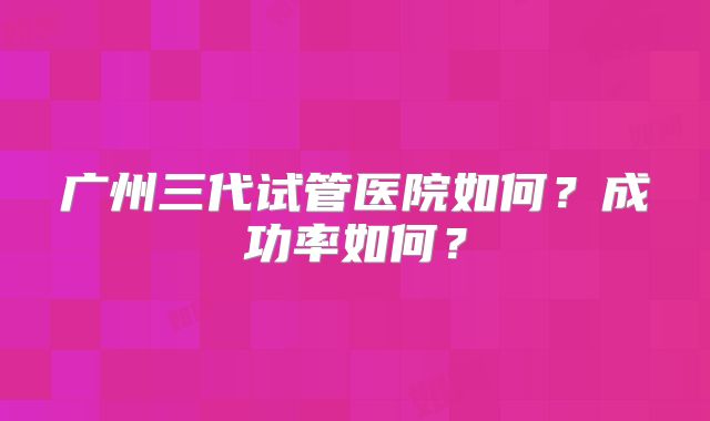 广州三代试管医院如何？成功率如何？