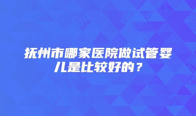 抚州市哪家医院做试管婴儿是比较好的？