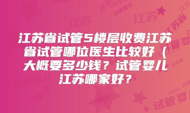 江苏省试管5楼层收费江苏省试管哪位医生比较好（大概要多少钱？试管婴儿江苏哪家好？