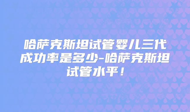哈萨克斯坦试管婴儿三代成功率是多少-哈萨克斯坦试管水平！