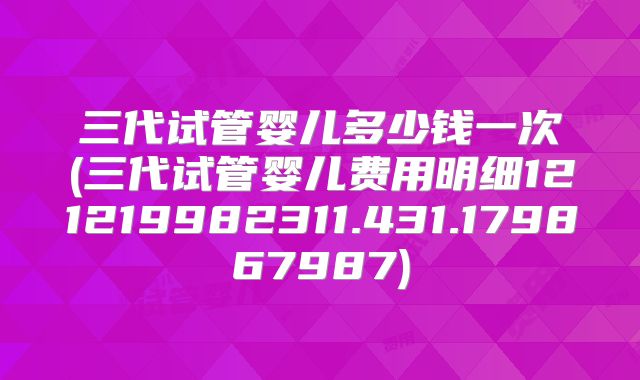三代试管婴儿多少钱一次(三代试管婴儿费用明细121219982311.431.179867987)