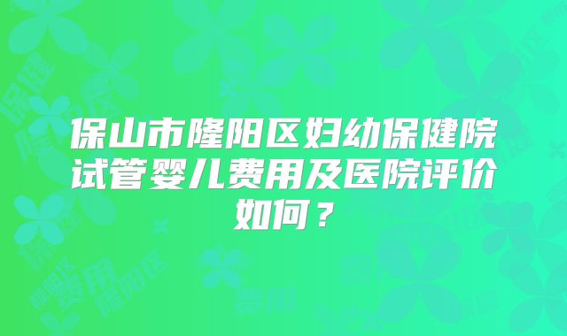 保山市隆阳区妇幼保健院试管婴儿费用及医院评价如何？