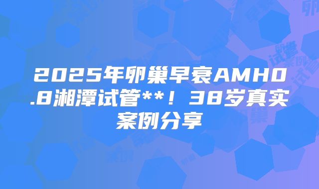 2025年卵巢早衰AMH0.8湘潭试管**！38岁真实案例分享