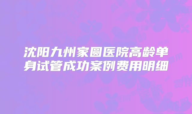 沈阳九州家圆医院高龄单身试管成功案例费用明细