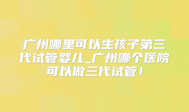 广州哪里可以生孩子第三代试管婴儿_广州哪个医院可以做三代试管！