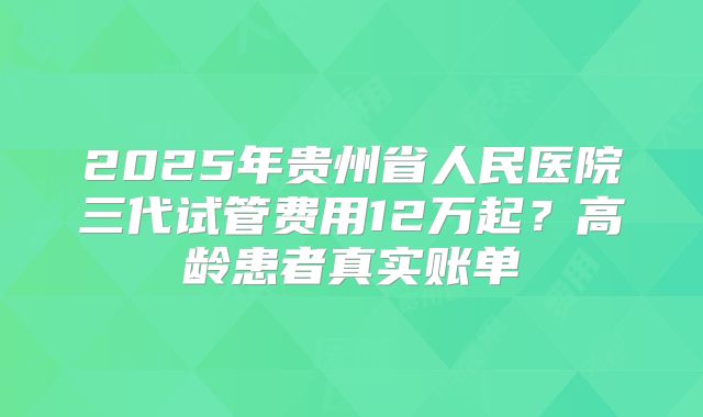 2025年贵州省人民医院三代试管费用12万起？高龄患者真实账单
