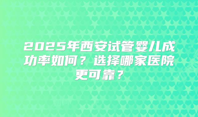2025年西安试管婴儿成功率如何？选择哪家医院更可靠？