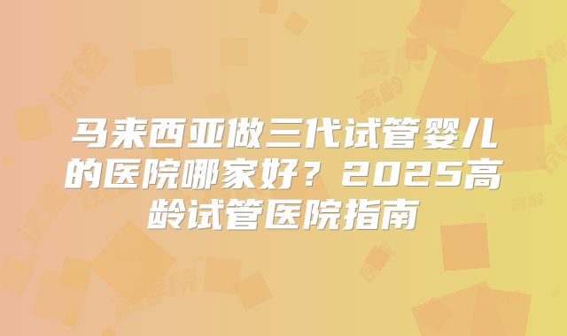 马来西亚做三代试管婴儿的医院哪家好？2025高龄试管医院指南