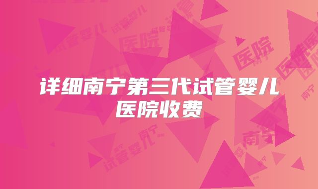 详细南宁第三代试管婴儿医院收费