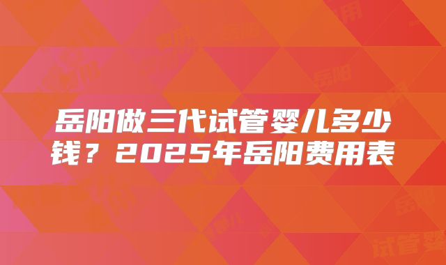 岳阳做三代试管婴儿多少钱？2025年岳阳费用表
