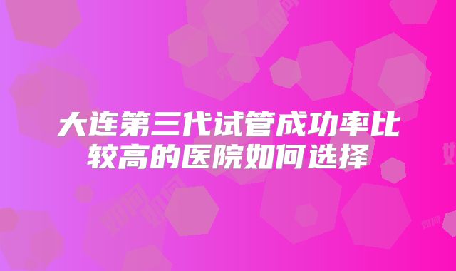 大连第三代试管成功率比较高的医院如何选择