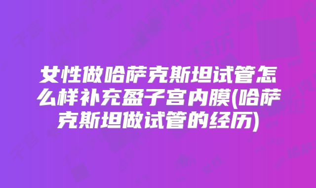 女性做哈萨克斯坦试管怎么样补充盈子宫内膜(哈萨克斯坦做试管的经历)