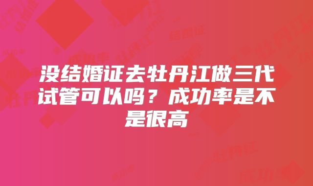 没结婚证去牡丹江做三代试管可以吗？成功率是不是很高