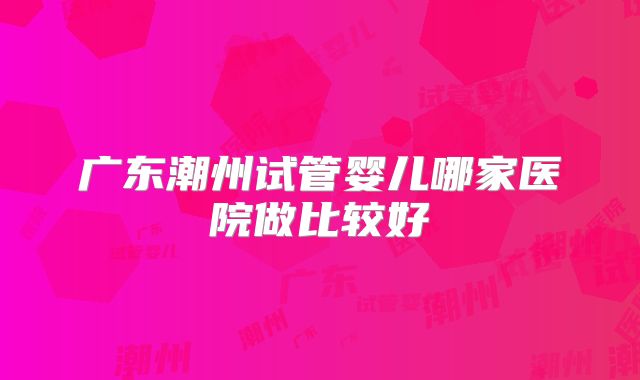 广东潮州试管婴儿哪家医院做比较好