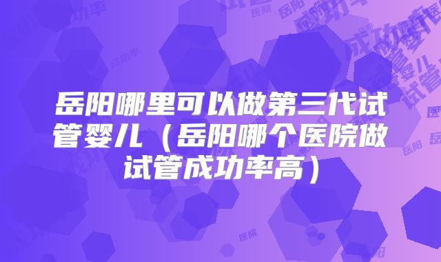 岳阳哪里可以做第三代试管婴儿（岳阳哪个医院做试管成功率高）