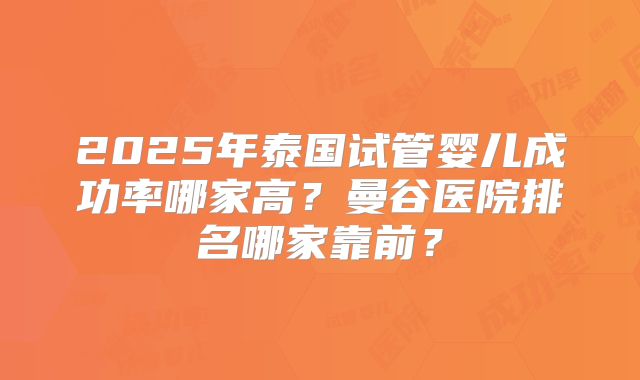 2025年泰国试管婴儿成功率哪家高？曼谷医院排名哪家靠前？