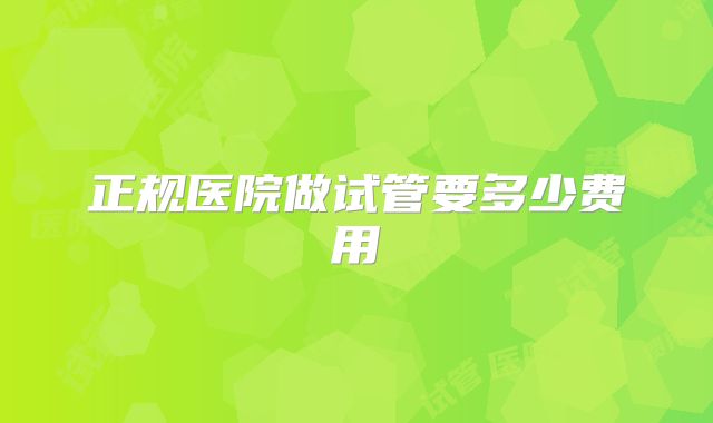 正规医院做试管要多少费用