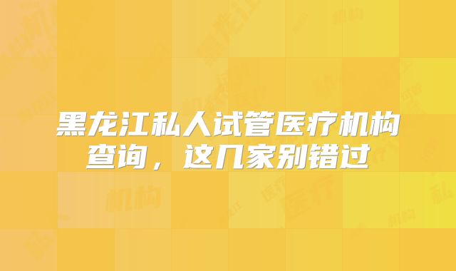 黑龙江私人试管医疗机构查询，这几家别错过