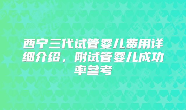 西宁三代试管婴儿费用详细介绍，附试管婴儿成功率参考