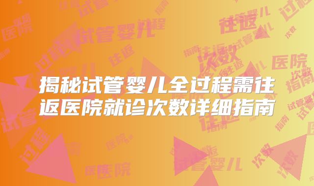 揭秘试管婴儿全过程需往返医院就诊次数详细指南