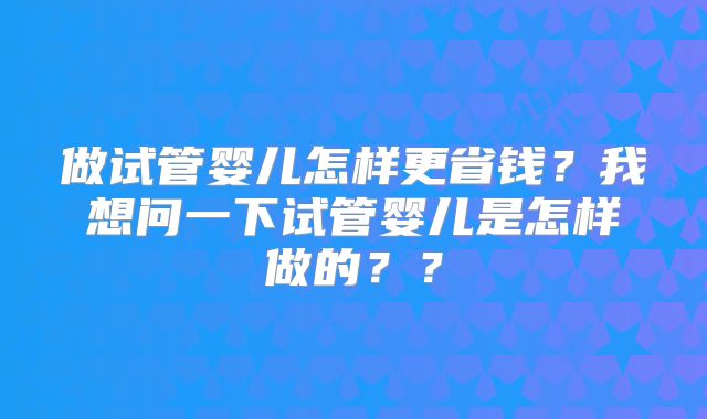 做试管婴儿怎样更省钱?我想问一下试管婴儿是怎样做的??