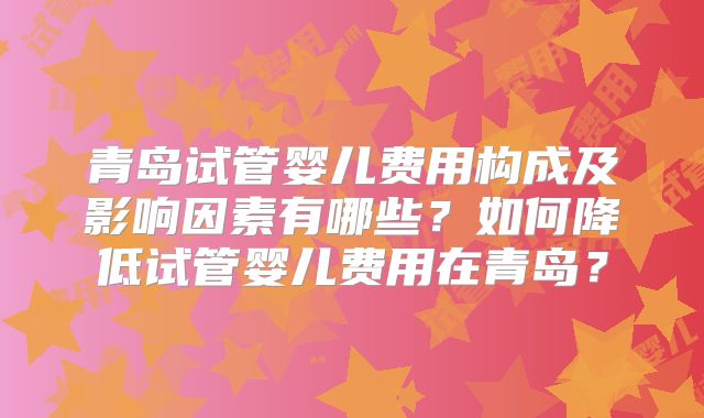 青岛试管婴儿费用构成及影响因素有哪些？如何降低试管婴儿费用在青岛？