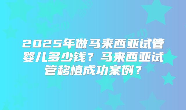 2025年做马来西亚试管婴儿多少钱？马来西亚试管移植成功案例？