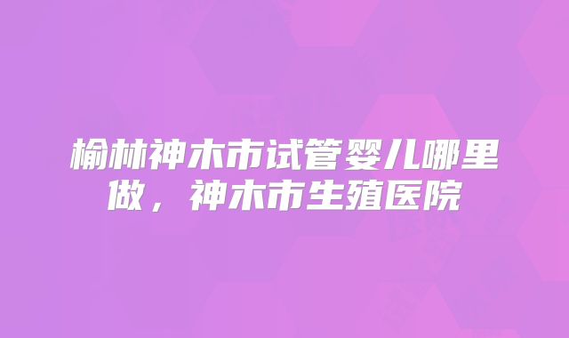 榆林神木市试管婴儿哪里做，神木市生殖医院