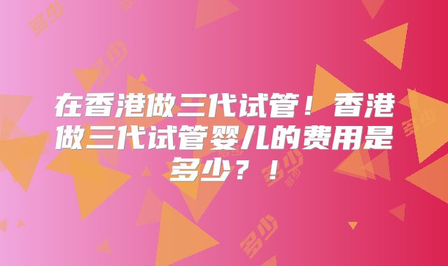 在香港做三代试管！香港做三代试管婴儿的费用是多少？！