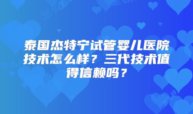 泰国杰特宁试管婴儿医院技术怎么样?三代技术值得信赖吗?