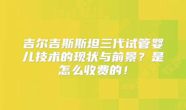 吉尔吉斯斯坦三代试管婴儿技术的现状与前景？是怎么收费的！